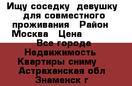 Ищу соседку (девушку) для совместного проживания › Район ­ Москва › Цена ­ 7 500 - Все города Недвижимость » Квартиры сниму   . Астраханская обл.,Знаменск г.